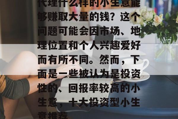 代理什么样的小生意能够赚取大量的钱?这个问题可能会因市场、地理位置和个人兴趣爱好而有所不同。然而,下面是一些被认为是投资性的、回报率较高的小生意,十大投资型小生意推荐 代理什么样的小生意能够赚取大量的钱?这个问题可能会因市场、地理位置和个人兴趣爱好而有所不同。然而,下面是一些被认为是投资性的、回报率较高的小生意,十大投资型小生意推荐