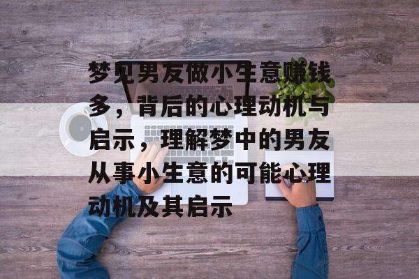 梦见男友做小生意赚钱多,背后的心理动机与启示,理解梦中的男友从事小生意的可能心理动机及其启示 梦见男友做小生意赚钱多,背后的心理动机与启示,理解梦中的男友从事小生意的可能心理动机及其启示