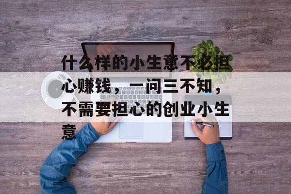 什么样的小生意不必担心赚钱，一问三不知，不需要担心的创业小生意