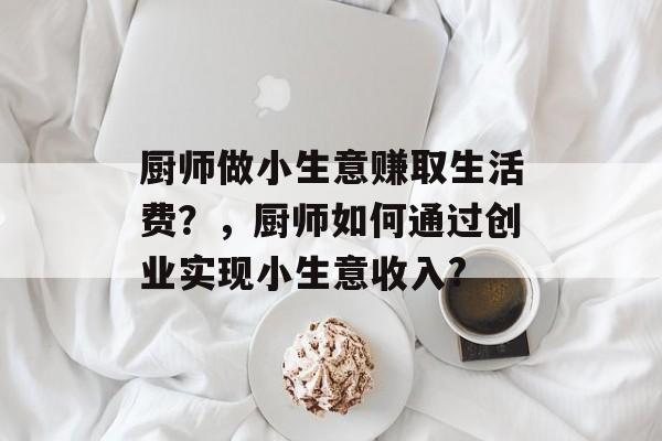 厨师做小生意赚取生活费?,厨师如何通过创业实现小生意收入? 厨师做小生意赚取生活费?,厨师如何通过创业实现小生意收入?