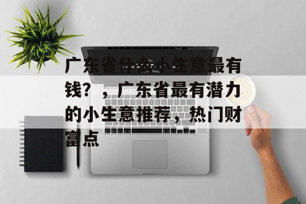 广东省什么小生意最有钱?,广东省最有潜力的小生意推荐,热门财富点 广东省什么小生意最有钱?,广东省最有潜力的小生意推荐,热门财富点