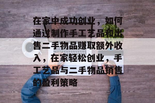 在家中成功创业,如何通过制作手工艺品和出售二手物品赚取额外收入,在家轻松创业,手工艺品与二手物品销售的盈利策略 在家中成功创业,如何通过制作手工艺品和出售二手物品赚取额外收入,在家轻松创业,手工艺品与二手物品销售的盈利策略