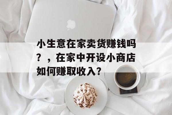 小生意在家卖货赚钱吗?,在家中开设小商店如何赚取收入? 小生意在家卖货赚钱吗?,在家中开设小商店如何赚取收入?