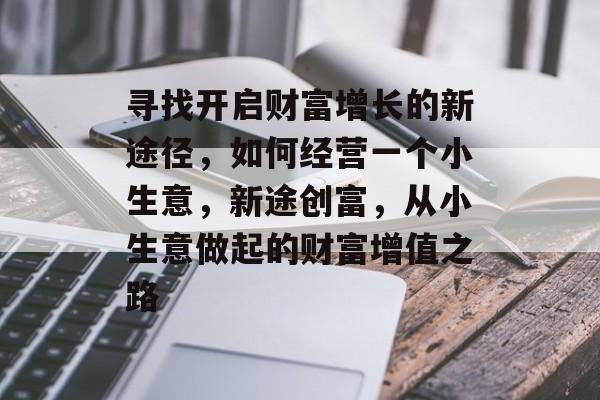 寻找开启财富增长的新途径,如何经营一个小生意,新途创富,从小生意做起的财富增值之路 寻找开启财富增长的新途径,如何经营一个小生意,新途创富,从小生意做起的财富增值之路