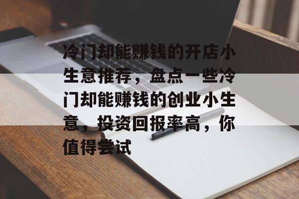 冷门却能赚钱的开店小生意推荐,盘点一些冷门却能赚钱的创业小生意,投资回报率高,你值得尝试 冷门却能赚钱的开店小生意推荐,盘点一些冷门却能赚钱的创业小生意,投资回报率高,你值得尝试