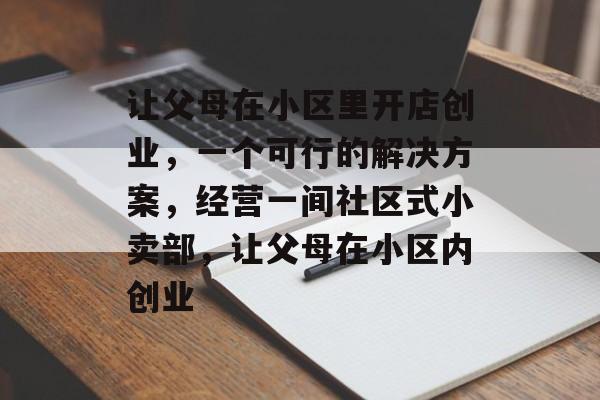 让父母在小区里开店创业,一个可行的解决方案,经营一间社区式小卖部,让父母在小区内创业 让父母在小区里开店创业,一个可行的解决方案,经营一间社区式小卖部,让父母在小区内创业