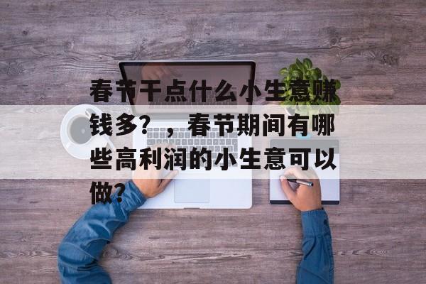 春节干点什么小生意赚钱多?,春节期间有哪些高利润的小生意可以做? 春节干点什么小生意赚钱多?,春节期间有哪些高利润的小生意可以做?
