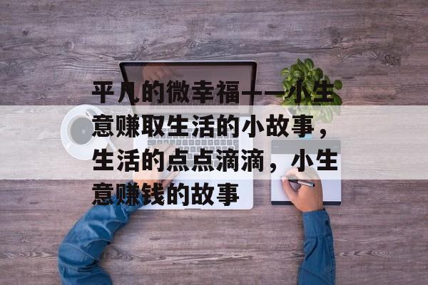 平凡的微幸福——小生意赚取生活的小故事,生活的点点滴滴,小生意赚钱的故事 平凡的微幸福——小生意赚取生活的小故事,生活的点点滴滴,小生意赚钱的故事