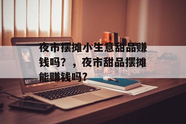夜市摆摊小生意甜品赚钱吗?,夜市甜品摆摊能赚钱吗? 夜市摆摊小生意甜品赚钱吗?,夜市甜品摆摊能赚钱吗?