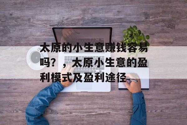 太原的小生意赚钱容易吗?,太原小生意的盈利模式及盈利途径 太原的小生意赚钱容易吗?,太原小生意的盈利模式及盈利途径