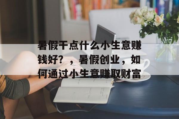 暑假干点什么小生意赚钱好?,暑假创业,如何通过小生意赚取财富 暑假干点什么小生意赚钱好?,暑假创业,如何通过小生意赚取财富
