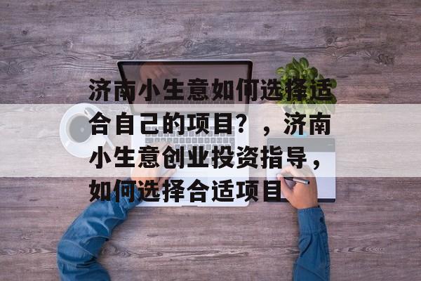 济南小生意如何选择适合自己的项目?,济南小生意创业投资指导,如何选择合适项目 济南小生意如何选择适合自己的项目?,济南小生意创业投资指导,如何选择合适项目