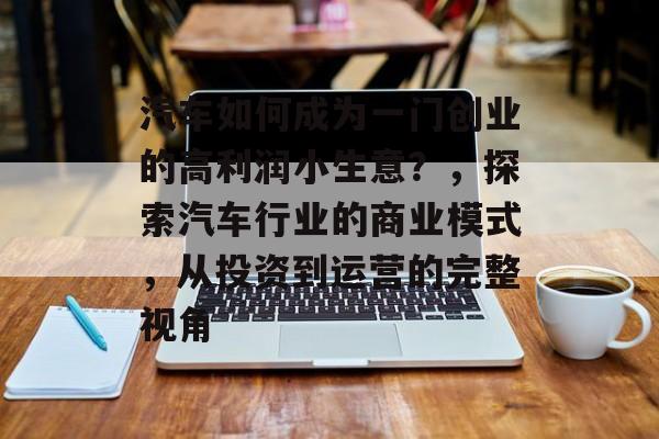 汽车如何成为一门创业的高利润小生意?,探索汽车行业的商业模式,从投资到运营的完整视角 汽车如何成为一门创业的高利润小生意?,探索汽车行业的商业模式,从投资到运营的完整视角