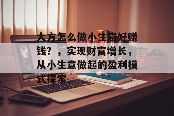 大方怎么做小生意好赚钱?,实现财富增长,从小生意做起的盈利模式探索 大方怎么做小生意好赚钱?,实现财富增长,从小生意做起的盈利模式探索