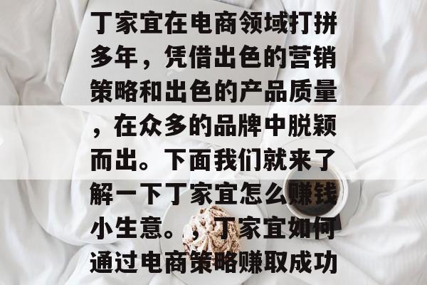 丁家宜在电商领域打拼多年，凭借出色的营销策略和出色的产品质量，在众多的品牌中脱颖而出。下面我们就来了解一下丁家宜怎么赚钱小生意。，丁家宜如何通过电商策略赚取成功