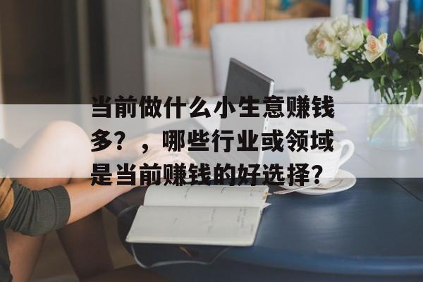 当前做什么小生意赚钱多?,哪些行业或领域是当前赚钱的好选择? 当前做什么小生意赚钱多?,哪些行业或领域是当前赚钱的好选择?