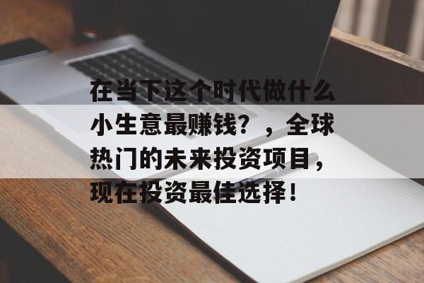 在当下这个时代做什么小生意最赚钱?,全球热门的未来投资项目,现在投资最佳选择! 在当下这个时代做什么小生意最赚钱?,全球热门的未来投资项目,现在投资最佳选择!