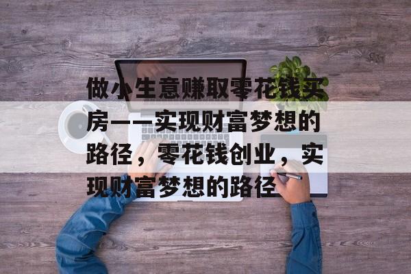 做小生意赚取零花钱买房——实现财富梦想的路径,零花钱创业,实现财富梦想的路径 做小生意赚取零花钱买房——实现财富梦想的路径,零花钱创业,实现财富梦想的路径
