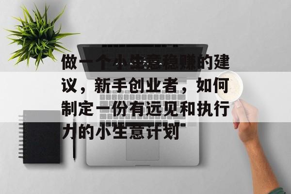 做一个小生意稳赚的建议,新手创业者,如何制定一份有远见和执行力的小生意计划 做一个小生意稳赚的建议,新手创业者,如何制定一份有远见和执行力的小生意计划