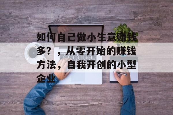 如何自己做小生意赚钱多?,从零开始的赚钱方法,自我开创的小型企业 如何自己做小生意赚钱多?,从零开始的赚钱方法,自我开创的小型企业