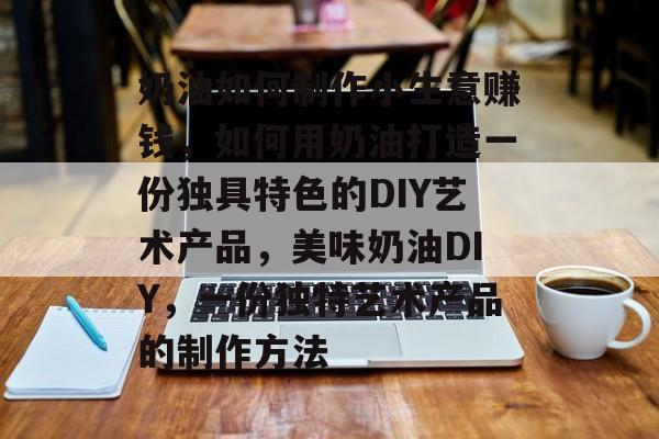 奶油如何制作小生意赚钱,如何用奶油打造一份独具特色的DIY艺术产品,美味奶油DIY,一份独特艺术产品的制作方法 奶油如何制作小生意赚钱,如何用奶油打造一份独具特色的DIY艺术产品,美味奶油DIY,一份独特艺术产品的制作方法