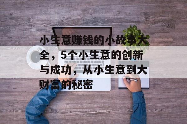 小生意赚钱的小故事大全,5个小生意的创新与成功,从小生意到大财富的秘密 小生意赚钱的小故事大全,5个小生意的创新与成功,从小生意到大财富的秘密
