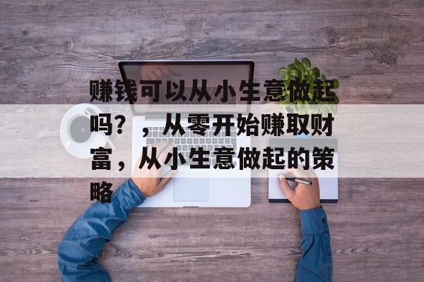 赚钱可以从小生意做起吗?,从零开始赚取财富,从小生意做起的策略 赚钱可以从小生意做起吗?,从零开始赚取财富,从小生意做起的策略
