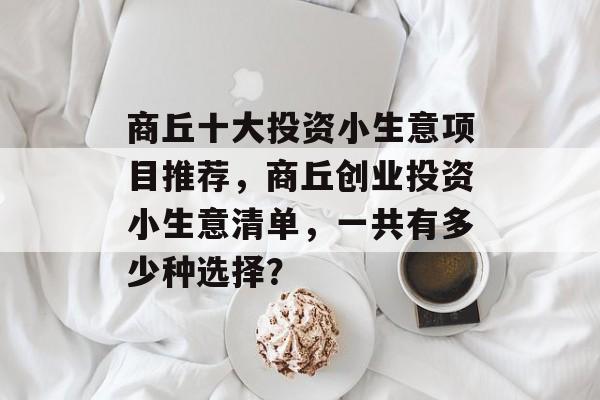 商丘十大投资小生意项目推荐,商丘创业投资小生意清单,一共有多少种选择? 商丘十大投资小生意项目推荐,商丘创业投资小生意清单,一共有多少种选择?