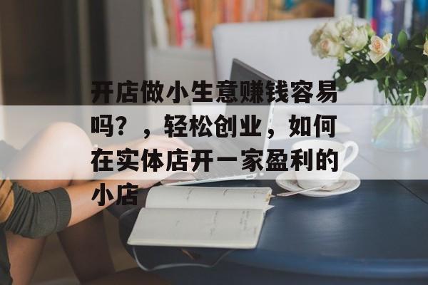 开店做小生意赚钱容易吗?,轻松创业,如何在实体店开一家盈利的小店 开店做小生意赚钱容易吗?,轻松创业,如何在实体店开一家盈利的小店