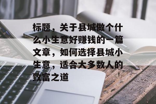 标题,关于县城做个什么小生意好赚钱的一篇文章,如何选择县城小生意,适合大多数人的致富之道 标题,关于县城做个什么小生意好赚钱的一篇文章,如何选择县城小生意,适合大多数人的致富之道