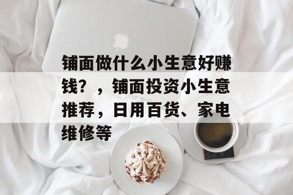 铺面做什么小生意好赚钱?,铺面投资小生意推荐,日用百货、家电维修等 铺面做什么小生意好赚钱?,铺面投资小生意推荐,日用百货、家电维修等