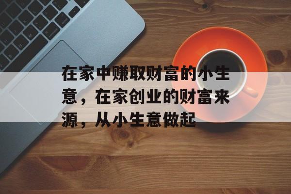 在家中赚取财富的小生意,在家创业的财富来源,从小生意做起 在家中赚取财富的小生意,在家创业的财富来源,从小生意做起