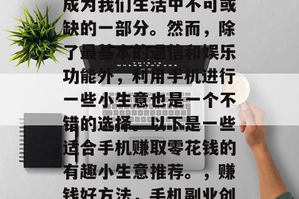 在当今社会,手机已经成为我们生活中不可或缺的一部分。然而,除了最基本的通信和娱乐功能外,利用手机进行一些小生意也是一个不错的选择。以下是一些适合手机赚取零花钱的有趣小生意推荐。,赚钱好方法,手机副业创业推荐 在当今社会,手机已经成为我们生活中不可或缺的一部分。然而,除了最基本的通信和娱乐功能外,利用手机进行一些小生意也是一个不错的选择。以下是一些适合手机赚取零花钱的有趣小生意推荐。,赚钱好方法,手机副业创业推荐