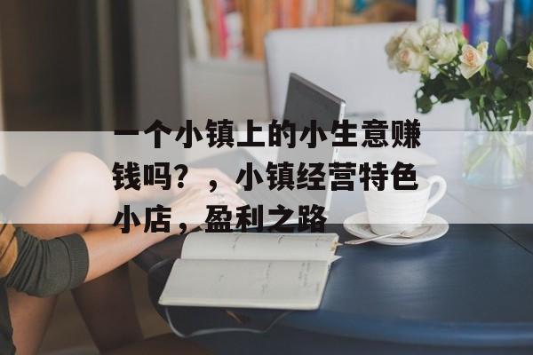 一个小镇上的小生意赚钱吗?,小镇经营特色小店,盈利之路 一个小镇上的小生意赚钱吗?,小镇经营特色小店,盈利之路