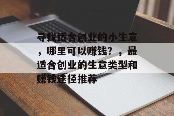 寻找适合创业的小生意,哪里可以赚钱?,最适合创业的生意类型和赚钱途径推荐 寻找适合创业的小生意,哪里可以赚钱?,最适合创业的生意类型和赚钱途径推荐