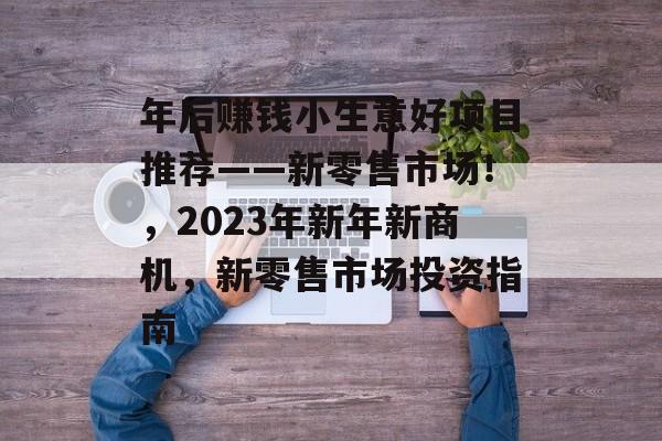 年后赚钱小生意好项目推荐——新零售市场!,2023年新年新商机,新零售市场投资指南 年后赚钱小生意好项目推荐——新零售市场!,2023年新年新商机,新零售市场投资指南