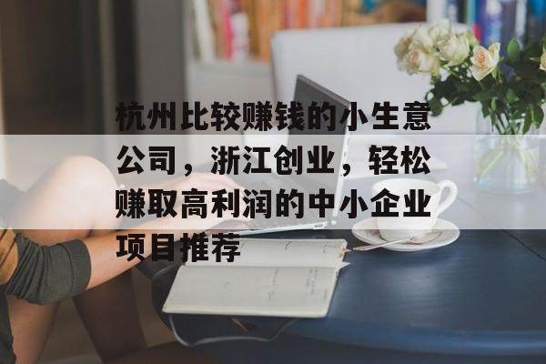 杭州比较赚钱的小生意公司,浙江创业,轻松赚取高利润的中小企业项目推荐 杭州比较赚钱的小生意公司,浙江创业,轻松赚取高利润的中小企业项目推荐