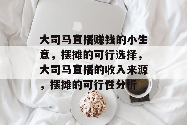 大司马直播赚钱的小生意,摆摊的可行选择,大司马直播的收入来源,摆摊的可行性分析 大司马直播赚钱的小生意,摆摊的可行选择,大司马直播的收入来源,摆摊的可行性分析