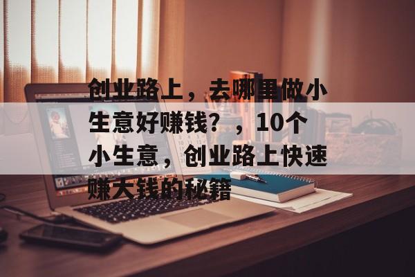 创业路上,去哪里做小生意好赚钱?,10个小生意,创业路上快速赚大钱的秘籍 创业路上,去哪里做小生意好赚钱?,10个小生意,创业路上快速赚大钱的秘籍
