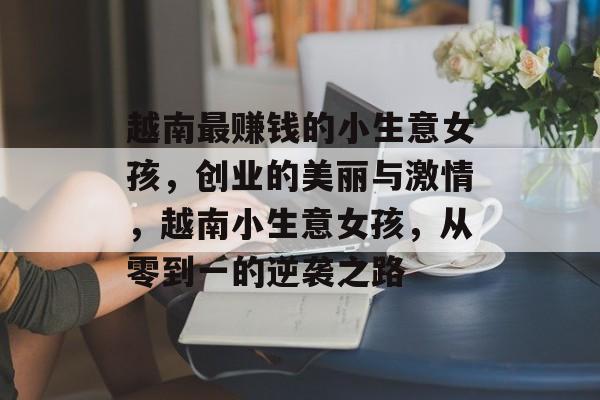 越南最赚钱的小生意女孩,创业的美丽与激情,越南小生意女孩,从零到一的逆袭之路 越南最赚钱的小生意女孩,创业的美丽与激情,越南小生意女孩,从零到一的逆袭之路