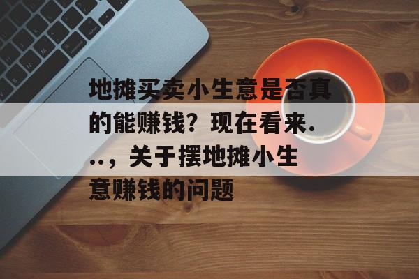 地摊买卖小生意是否真的能赚钱？现在看来...，关于摆地摊小生意赚钱的问题