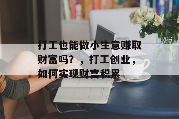 打工也能做小生意赚取财富吗?,打工创业,如何实现财富积累 打工也能做小生意赚取财富吗?,打工创业,如何实现财富积累