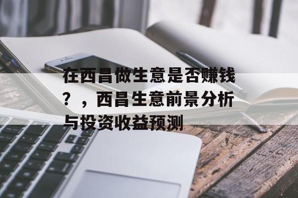 在西昌做生意是否赚钱?,西昌生意前景分析与投资收益预测 在西昌做生意是否赚钱?,西昌生意前景分析与投资收益预测