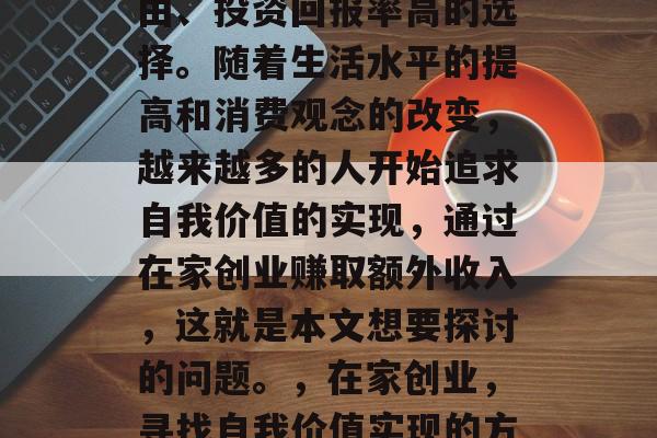 在家创业是一种经济自由、投资回报率高的选择。随着生活水平的提高和消费观念的改变,越来越多的人开始追求自我价值的实现,通过在家创业赚取额外收入,这就是本文想要探讨的问题。,在家创业,寻找自我价值实现的方式 在家创业是一种经济自由、投资回报率高的选择。随着生活水平的提高和消费观念的改变,越来越多的人开始追求自我价值的实现,通过在家创业赚取额外收入,这就是本文想要探讨的问题。,在家创业,寻找自我价值实现的方式