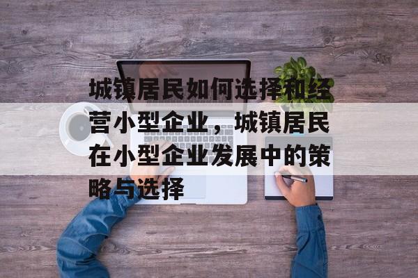 城镇居民如何选择和经营小型企业,城镇居民在小型企业发展中的策略与选择 城镇居民如何选择和经营小型企业,城镇居民在小型企业发展中的策略与选择