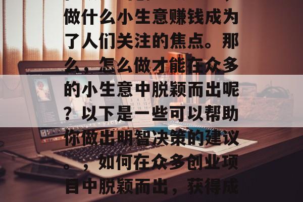 在众多的创业项目中,做什么小生意赚钱成为了人们关注的焦点。那么,怎么做才能在众多的小生意中脱颖而出呢?以下是一些可以帮助你做出明智决策的建议。,如何在众多创业项目中脱颖而出,获得成功的关键因素 在众多的创业项目中,做什么小生意赚钱成为了人们关注的焦点。那么,怎么做才能在众多的小生意中脱颖而出呢?以下是一些可以帮助你做出明智决策的建议。,如何在众多创业项目中脱颖而出,获得成功的关键因素