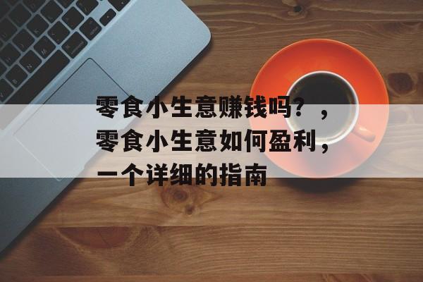 零食小生意赚钱吗?,零食小生意如何盈利,一个详细的指南 零食小生意赚钱吗?,零食小生意如何盈利,一个详细的指南