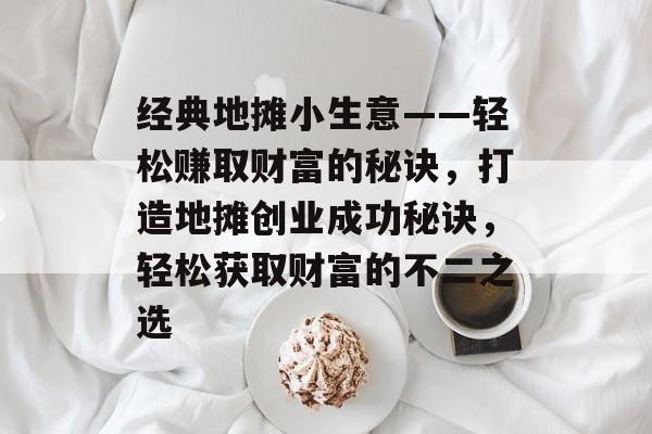 经典地摊小生意——轻松赚取财富的秘诀,打造地摊创业成功秘诀,轻松获取财富的不二之选 经典地摊小生意——轻松赚取财富的秘诀,打造地摊创业成功秘诀,轻松获取财富的不二之选