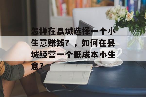 怎样在县城选择一个小生意赚钱?,如何在县城经营一个低成本小生意? 怎样在县城选择一个小生意赚钱?,如何在县城经营一个低成本小生意?