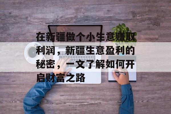 在新疆做个小生意赚取利润,新疆生意盈利的秘密,一文了解如何开启财富之路 在新疆做个小生意赚取利润,新疆生意盈利的秘密,一文了解如何开启财富之路